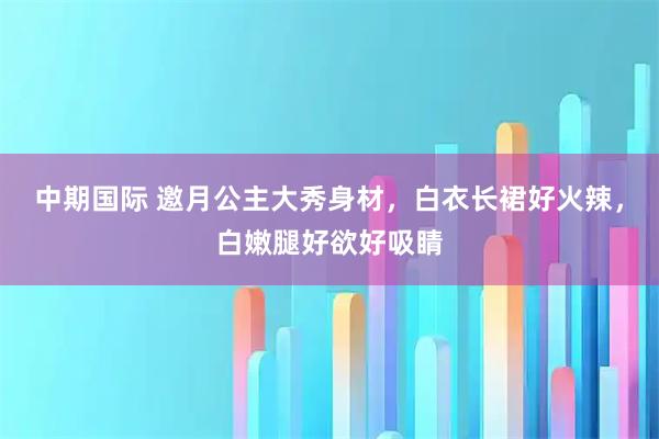 中期国际 邀月公主大秀身材，白衣长裙好火辣，白嫩腿好欲好吸睛
