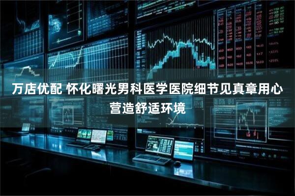 万店优配 怀化曙光男科医学医院细节见真章用心营造舒适环境