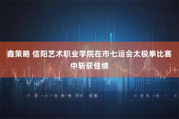 鑫策略 信阳艺术职业学院在市七运会太极拳比赛中斩获佳绩