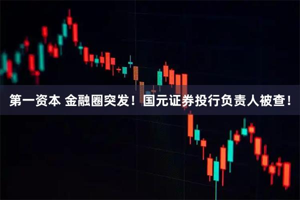 第一资本 金融圈突发！国元证券投行负责人被查！