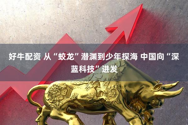 好牛配资 从“蛟龙”潜渊到少年探海 中国向“深蓝科技”进发