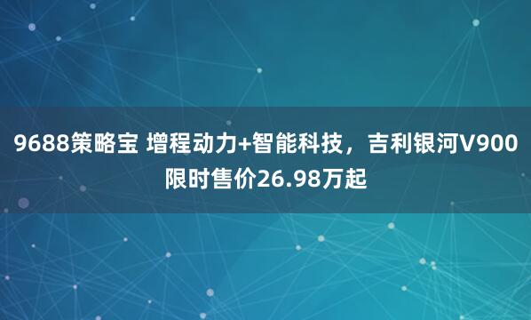 9688策略宝 增程动力+智能科技，吉利银河V900限时售价26.98万起