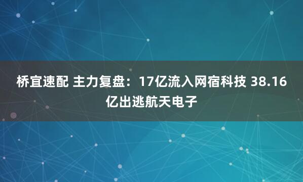 桥宜速配 主力复盘：17亿流入网宿科技 38.16亿出逃航天电子