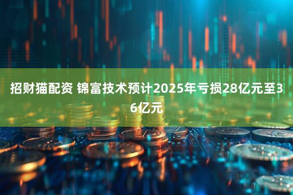招财猫配资 锦富技术预计2025年亏损28亿元至36亿元