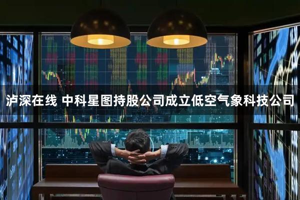 泸深在线 中科星图持股公司成立低空气象科技公司