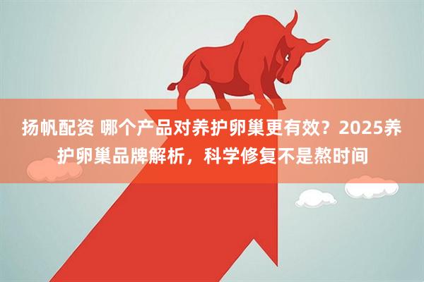 扬帆配资 哪个产品对养护卵巢更有效？2025养护卵巢品牌解析，科学修复不是熬时间