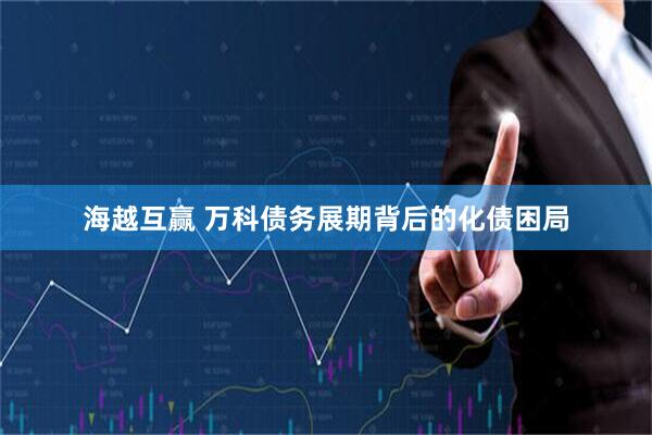 海越互赢 万科债务展期背后的化债困局