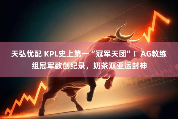 天弘忧配 KPL史上第一“冠军天团”！AG教练组冠军数创纪录，奶茶双亚运封神