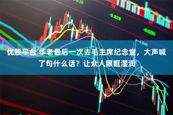 优股平台 华老最后一次去毛主席纪念堂，大声喊了句什么话？让众人眼眶湿润