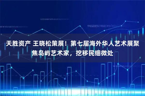天胜资产 王晓松策展！第七届海外华人艺术展聚焦岛屿艺术家，挖移民细微处