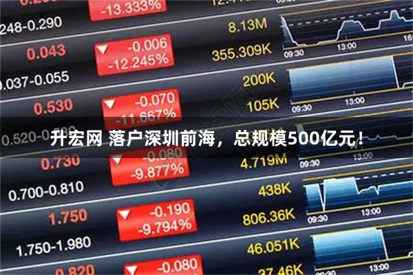 升宏网 落户深圳前海，总规模500亿元！