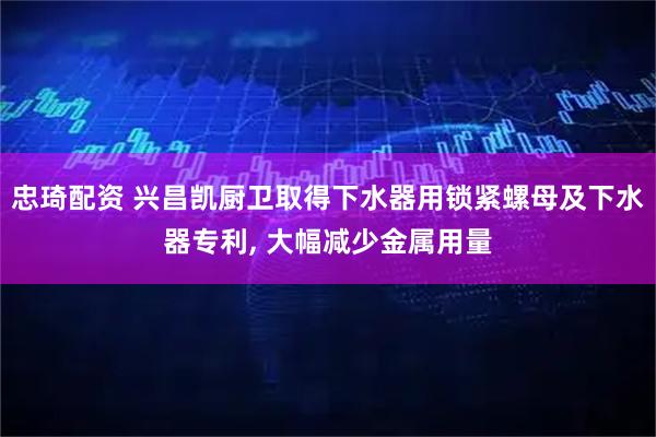 忠琦配资 兴昌凯厨卫取得下水器用锁紧螺母及下水器专利, 大幅减少金属用量