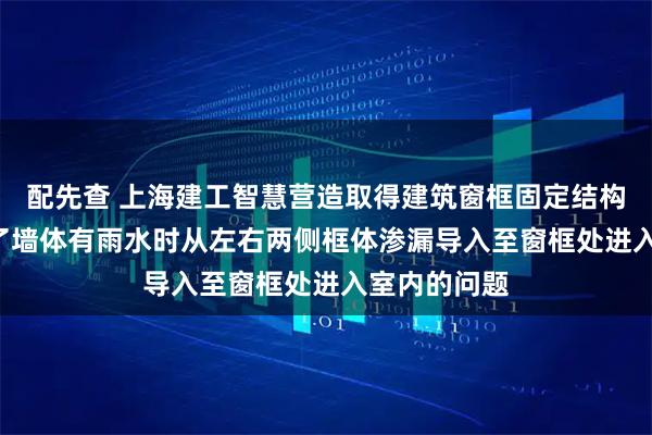 配先查 上海建工智慧营造取得建筑窗框固定结构专利, 避免了墙体有雨水时从左右两侧框体渗漏导入至窗框处进入室内的问题
